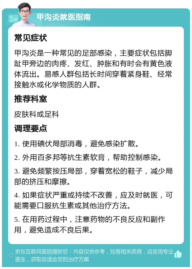 甲沟炎就医指南 常见症状 甲沟炎是一种常见的足部感染，主要症状包括脚趾甲旁边的肉疼、发红、肿胀和有时会有黄色液体流出。易感人群包括长时间穿着紧身鞋、经常接触水或化学物质的人群。 推荐科室 皮肤科或足科 调理要点 1. 使用碘伏局部消毒，避免感染扩散。 2. 外用百多邦等抗生素软膏，帮助控制感染。 3. 避免频繁按压局部，穿着宽松的鞋子，减少局部的挤压和摩擦。 4. 如果症状严重或持续不改善，应及时就医，可能需要口服抗生素或其他治疗方法。 5. 在用药过程中，注意药物的不良反应和副作用，避免造成不良后果。