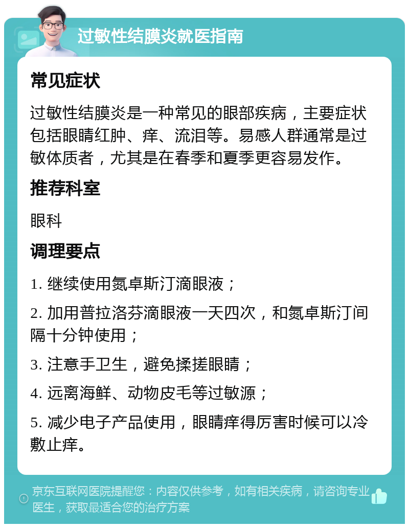 过敏性结膜炎就医指南 常见症状 过敏性结膜炎是一种常见的眼部疾病，主要症状包括眼睛红肿、痒、流泪等。易感人群通常是过敏体质者，尤其是在春季和夏季更容易发作。 推荐科室 眼科 调理要点 1. 继续使用氮卓斯汀滴眼液； 2. 加用普拉洛芬滴眼液一天四次，和氮卓斯汀间隔十分钟使用； 3. 注意手卫生，避免揉搓眼睛； 4. 远离海鲜、动物皮毛等过敏源； 5. 减少电子产品使用，眼睛痒得厉害时候可以冷敷止痒。