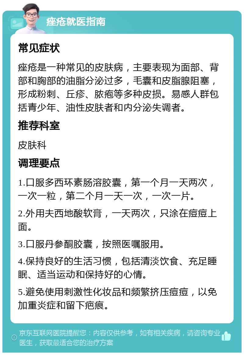 痤疮就医指南 常见症状 痤疮是一种常见的皮肤病，主要表现为面部、背部和胸部的油脂分泌过多，毛囊和皮脂腺阻塞，形成粉刺、丘疹、脓疱等多种皮损。易感人群包括青少年、油性皮肤者和内分泌失调者。 推荐科室 皮肤科 调理要点 1.口服多西环素肠溶胶囊，第一个月一天两次，一次一粒，第二个月一天一次，一次一片。 2.外用夫西地酸软膏，一天两次，只涂在痘痘上面。 3.口服丹参酮胶囊，按照医嘱服用。 4.保持良好的生活习惯，包括清淡饮食、充足睡眠、适当运动和保持好的心情。 5.避免使用刺激性化妆品和频繁挤压痘痘，以免加重炎症和留下疤痕。