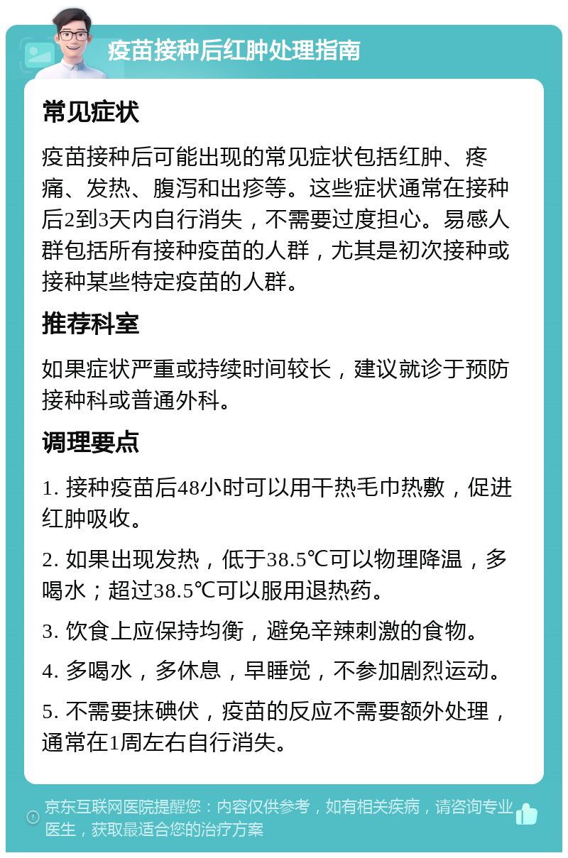 疫苗接种后红肿处理指南 常见症状 疫苗接种后可能出现的常见症状包括红肿、疼痛、发热、腹泻和出疹等。这些症状通常在接种后2到3天内自行消失，不需要过度担心。易感人群包括所有接种疫苗的人群，尤其是初次接种或接种某些特定疫苗的人群。 推荐科室 如果症状严重或持续时间较长，建议就诊于预防接种科或普通外科。 调理要点 1. 接种疫苗后48小时可以用干热毛巾热敷，促进红肿吸收。 2. 如果出现发热，低于38.5℃可以物理降温，多喝水；超过38.5℃可以服用退热药。 3. 饮食上应保持均衡，避免辛辣刺激的食物。 4. 多喝水，多休息，早睡觉，不参加剧烈运动。 5. 不需要抹碘伏，疫苗的反应不需要额外处理，通常在1周左右自行消失。