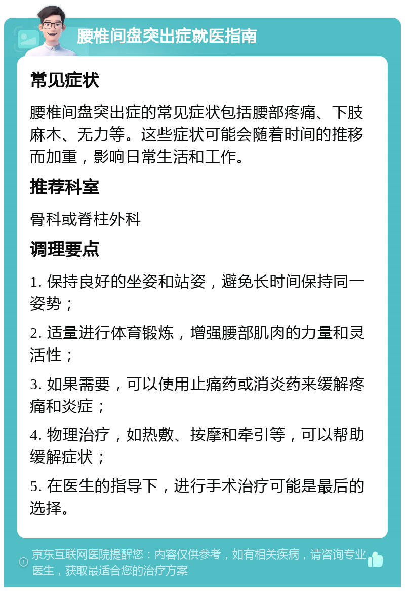 腰椎间盘突出症就医指南 常见症状 腰椎间盘突出症的常见症状包括腰部疼痛、下肢麻木、无力等。这些症状可能会随着时间的推移而加重，影响日常生活和工作。 推荐科室 骨科或脊柱外科 调理要点 1. 保持良好的坐姿和站姿，避免长时间保持同一姿势； 2. 适量进行体育锻炼，增强腰部肌肉的力量和灵活性； 3. 如果需要，可以使用止痛药或消炎药来缓解疼痛和炎症； 4. 物理治疗，如热敷、按摩和牵引等，可以帮助缓解症状； 5. 在医生的指导下，进行手术治疗可能是最后的选择。