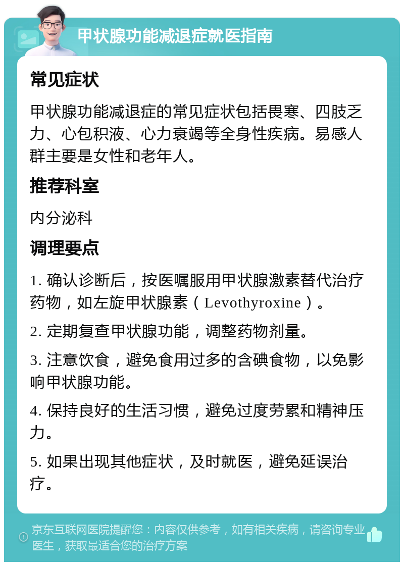 甲状腺功能减退症就医指南 常见症状 甲状腺功能减退症的常见症状包括畏寒、四肢乏力、心包积液、心力衰竭等全身性疾病。易感人群主要是女性和老年人。 推荐科室 内分泌科 调理要点 1. 确认诊断后，按医嘱服用甲状腺激素替代治疗药物，如左旋甲状腺素（Levothyroxine）。 2. 定期复查甲状腺功能，调整药物剂量。 3. 注意饮食，避免食用过多的含碘食物，以免影响甲状腺功能。 4. 保持良好的生活习惯，避免过度劳累和精神压力。 5. 如果出现其他症状，及时就医，避免延误治疗。