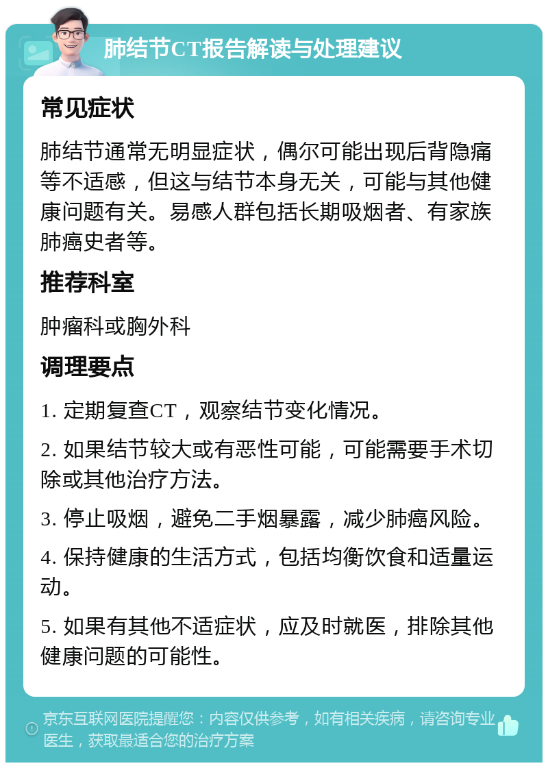 肺结节CT报告解读与处理建议 常见症状 肺结节通常无明显症状，偶尔可能出现后背隐痛等不适感，但这与结节本身无关，可能与其他健康问题有关。易感人群包括长期吸烟者、有家族肺癌史者等。 推荐科室 肿瘤科或胸外科 调理要点 1. 定期复查CT，观察结节变化情况。 2. 如果结节较大或有恶性可能，可能需要手术切除或其他治疗方法。 3. 停止吸烟，避免二手烟暴露，减少肺癌风险。 4. 保持健康的生活方式，包括均衡饮食和适量运动。 5. 如果有其他不适症状，应及时就医，排除其他健康问题的可能性。