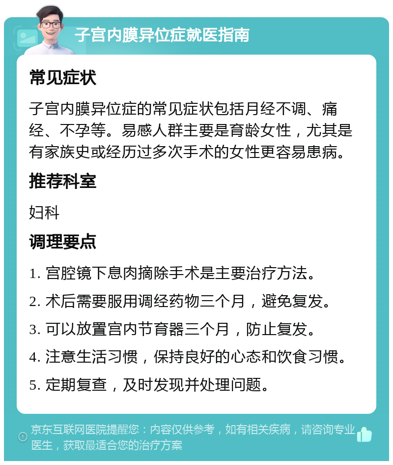 子宫内膜异位症就医指南 常见症状 子宫内膜异位症的常见症状包括月经不调、痛经、不孕等。易感人群主要是育龄女性，尤其是有家族史或经历过多次手术的女性更容易患病。 推荐科室 妇科 调理要点 1. 宫腔镜下息肉摘除手术是主要治疗方法。 2. 术后需要服用调经药物三个月，避免复发。 3. 可以放置宫内节育器三个月，防止复发。 4. 注意生活习惯，保持良好的心态和饮食习惯。 5. 定期复查，及时发现并处理问题。