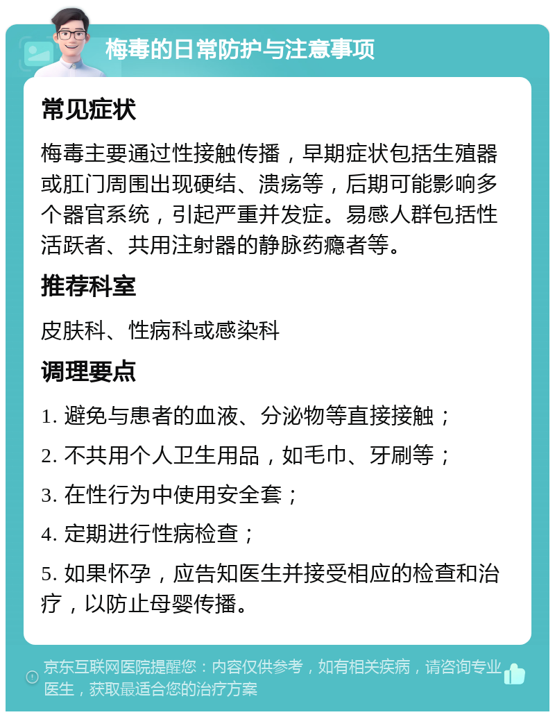 梅毒的日常防护与注意事项 常见症状 梅毒主要通过性接触传播，早期症状包括生殖器或肛门周围出现硬结、溃疡等，后期可能影响多个器官系统，引起严重并发症。易感人群包括性活跃者、共用注射器的静脉药瘾者等。 推荐科室 皮肤科、性病科或感染科 调理要点 1. 避免与患者的血液、分泌物等直接接触； 2. 不共用个人卫生用品，如毛巾、牙刷等； 3. 在性行为中使用安全套； 4. 定期进行性病检查； 5. 如果怀孕，应告知医生并接受相应的检查和治疗，以防止母婴传播。