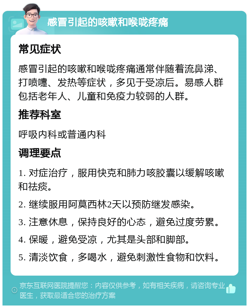 感冒引起的咳嗽和喉咙疼痛 常见症状 感冒引起的咳嗽和喉咙疼痛通常伴随着流鼻涕、打喷嚏、发热等症状，多见于受凉后。易感人群包括老年人、儿童和免疫力较弱的人群。 推荐科室 呼吸内科或普通内科 调理要点 1. 对症治疗，服用快克和肺力咳胶囊以缓解咳嗽和祛痰。 2. 继续服用阿莫西林2天以预防继发感染。 3. 注意休息，保持良好的心态，避免过度劳累。 4. 保暖，避免受凉，尤其是头部和脚部。 5. 清淡饮食，多喝水，避免刺激性食物和饮料。