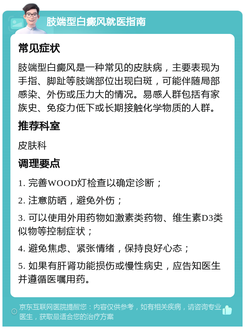 肢端型白癜风就医指南 常见症状 肢端型白癜风是一种常见的皮肤病，主要表现为手指、脚趾等肢端部位出现白斑，可能伴随局部感染、外伤或压力大的情况。易感人群包括有家族史、免疫力低下或长期接触化学物质的人群。 推荐科室 皮肤科 调理要点 1. 完善WOOD灯检查以确定诊断； 2. 注意防晒，避免外伤； 3. 可以使用外用药物如激素类药物、维生素D3类似物等控制症状； 4. 避免焦虑、紧张情绪，保持良好心态； 5. 如果有肝肾功能损伤或慢性病史，应告知医生并遵循医嘱用药。