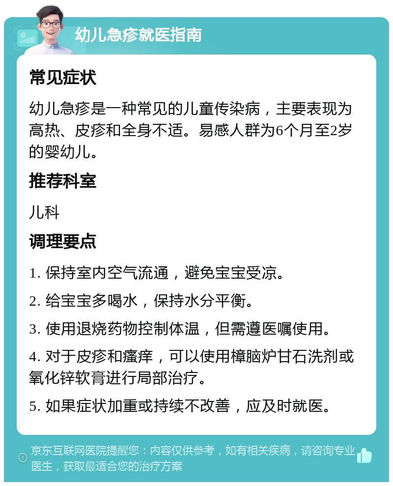 幼儿急疹就医指南 常见症状 幼儿急疹是一种常见的儿童传染病，主要表现为高热、皮疹和全身不适。易感人群为6个月至2岁的婴幼儿。 推荐科室 儿科 调理要点 1. 保持室内空气流通，避免宝宝受凉。 2. 给宝宝多喝水，保持水分平衡。 3. 使用退烧药物控制体温，但需遵医嘱使用。 4. 对于皮疹和瘙痒，可以使用樟脑炉甘石洗剂或氧化锌软膏进行局部治疗。 5. 如果症状加重或持续不改善，应及时就医。