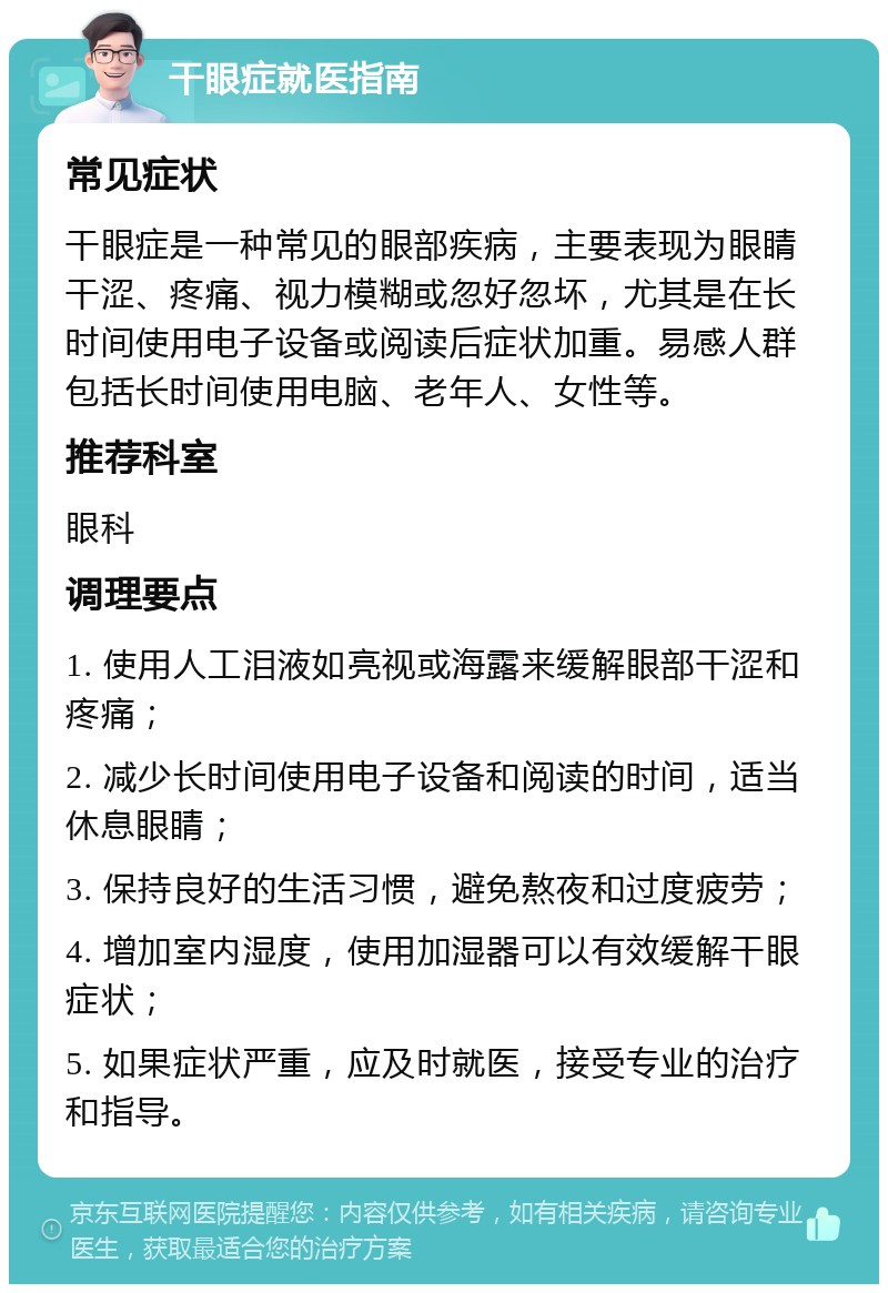 干眼症就医指南 常见症状 干眼症是一种常见的眼部疾病，主要表现为眼睛干涩、疼痛、视力模糊或忽好忽坏，尤其是在长时间使用电子设备或阅读后症状加重。易感人群包括长时间使用电脑、老年人、女性等。 推荐科室 眼科 调理要点 1. 使用人工泪液如亮视或海露来缓解眼部干涩和疼痛； 2. 减少长时间使用电子设备和阅读的时间，适当休息眼睛； 3. 保持良好的生活习惯，避免熬夜和过度疲劳； 4. 增加室内湿度，使用加湿器可以有效缓解干眼症状； 5. 如果症状严重，应及时就医，接受专业的治疗和指导。