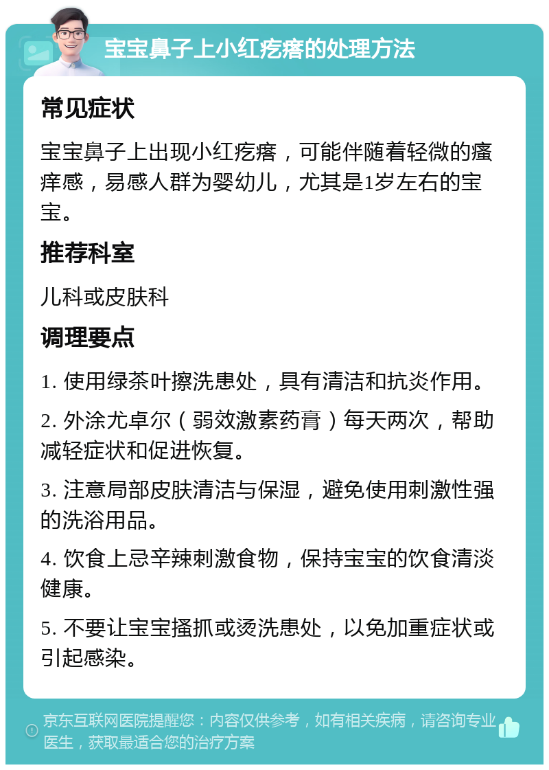 宝宝鼻子上小红疙瘩的处理方法 常见症状 宝宝鼻子上出现小红疙瘩，可能伴随着轻微的瘙痒感，易感人群为婴幼儿，尤其是1岁左右的宝宝。 推荐科室 儿科或皮肤科 调理要点 1. 使用绿茶叶擦洗患处，具有清洁和抗炎作用。 2. 外涂尤卓尔（弱效激素药膏）每天两次，帮助减轻症状和促进恢复。 3. 注意局部皮肤清洁与保湿，避免使用刺激性强的洗浴用品。 4. 饮食上忌辛辣刺激食物，保持宝宝的饮食清淡健康。 5. 不要让宝宝搔抓或烫洗患处，以免加重症状或引起感染。