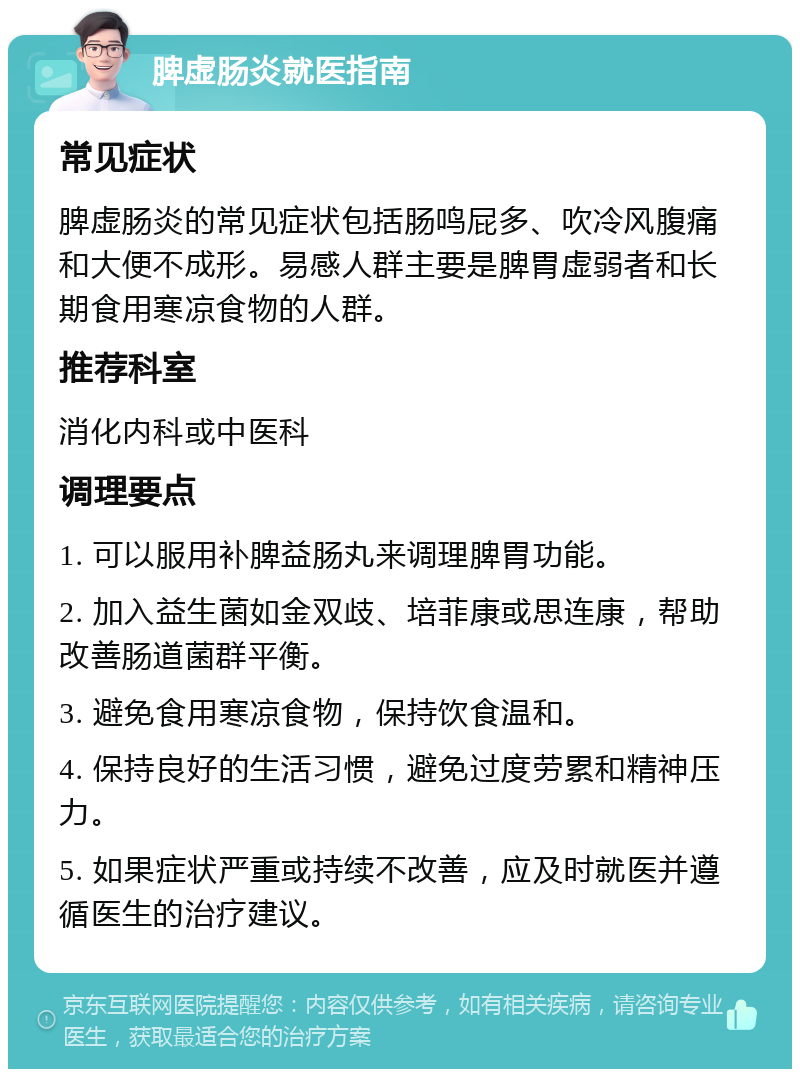 脾虚肠炎就医指南 常见症状 脾虚肠炎的常见症状包括肠鸣屁多、吹冷风腹痛和大便不成形。易感人群主要是脾胃虚弱者和长期食用寒凉食物的人群。 推荐科室 消化内科或中医科 调理要点 1. 可以服用补脾益肠丸来调理脾胃功能。 2. 加入益生菌如金双歧、培菲康或思连康，帮助改善肠道菌群平衡。 3. 避免食用寒凉食物，保持饮食温和。 4. 保持良好的生活习惯，避免过度劳累和精神压力。 5. 如果症状严重或持续不改善，应及时就医并遵循医生的治疗建议。