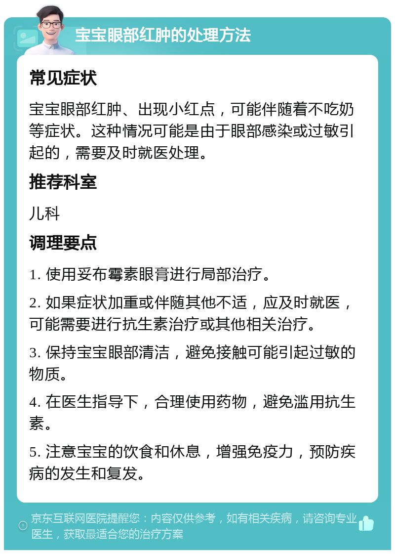 宝宝眼部红肿的处理方法 常见症状 宝宝眼部红肿、出现小红点，可能伴随着不吃奶等症状。这种情况可能是由于眼部感染或过敏引起的，需要及时就医处理。 推荐科室 儿科 调理要点 1. 使用妥布霉素眼膏进行局部治疗。 2. 如果症状加重或伴随其他不适，应及时就医，可能需要进行抗生素治疗或其他相关治疗。 3. 保持宝宝眼部清洁，避免接触可能引起过敏的物质。 4. 在医生指导下，合理使用药物，避免滥用抗生素。 5. 注意宝宝的饮食和休息，增强免疫力，预防疾病的发生和复发。