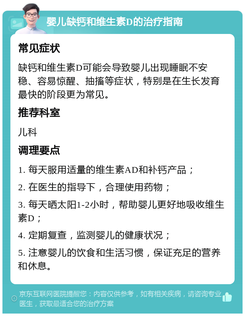 婴儿缺钙和维生素D的治疗指南 常见症状 缺钙和维生素D可能会导致婴儿出现睡眠不安稳、容易惊醒、抽搐等症状，特别是在生长发育最快的阶段更为常见。 推荐科室 儿科 调理要点 1. 每天服用适量的维生素AD和补钙产品； 2. 在医生的指导下，合理使用药物； 3. 每天晒太阳1-2小时，帮助婴儿更好地吸收维生素D； 4. 定期复查，监测婴儿的健康状况； 5. 注意婴儿的饮食和生活习惯，保证充足的营养和休息。