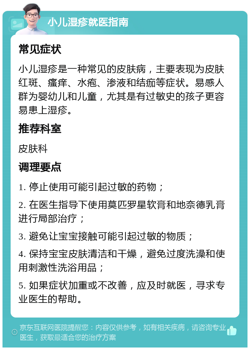 小儿湿疹就医指南 常见症状 小儿湿疹是一种常见的皮肤病，主要表现为皮肤红斑、瘙痒、水疱、渗液和结痂等症状。易感人群为婴幼儿和儿童，尤其是有过敏史的孩子更容易患上湿疹。 推荐科室 皮肤科 调理要点 1. 停止使用可能引起过敏的药物； 2. 在医生指导下使用莫匹罗星软膏和地奈德乳膏进行局部治疗； 3. 避免让宝宝接触可能引起过敏的物质； 4. 保持宝宝皮肤清洁和干燥，避免过度洗澡和使用刺激性洗浴用品； 5. 如果症状加重或不改善，应及时就医，寻求专业医生的帮助。