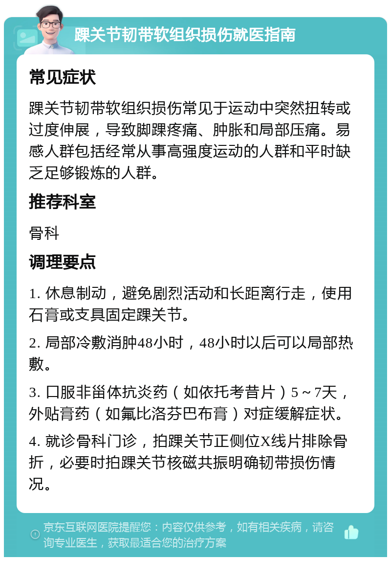 踝关节韧带软组织损伤就医指南 常见症状 踝关节韧带软组织损伤常见于运动中突然扭转或过度伸展，导致脚踝疼痛、肿胀和局部压痛。易感人群包括经常从事高强度运动的人群和平时缺乏足够锻炼的人群。 推荐科室 骨科 调理要点 1. 休息制动，避免剧烈活动和长距离行走，使用石膏或支具固定踝关节。 2. 局部冷敷消肿48小时，48小时以后可以局部热敷。 3. 口服非甾体抗炎药（如依托考昔片）5～7天，外贴膏药（如氟比洛芬巴布膏）对症缓解症状。 4. 就诊骨科门诊，拍踝关节正侧位X线片排除骨折，必要时拍踝关节核磁共振明确韧带损伤情况。