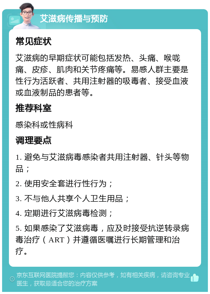 艾滋病传播与预防 常见症状 艾滋病的早期症状可能包括发热、头痛、喉咙痛、皮疹、肌肉和关节疼痛等。易感人群主要是性行为活跃者、共用注射器的吸毒者、接受血液或血液制品的患者等。 推荐科室 感染科或性病科 调理要点 1. 避免与艾滋病毒感染者共用注射器、针头等物品； 2. 使用安全套进行性行为； 3. 不与他人共享个人卫生用品； 4. 定期进行艾滋病毒检测； 5. 如果感染了艾滋病毒，应及时接受抗逆转录病毒治疗（ART）并遵循医嘱进行长期管理和治疗。