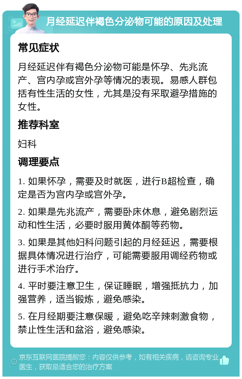 月经延迟伴褐色分泌物可能的原因及处理 常见症状 月经延迟伴有褐色分泌物可能是怀孕、先兆流产、宫内孕或宫外孕等情况的表现。易感人群包括有性生活的女性，尤其是没有采取避孕措施的女性。 推荐科室 妇科 调理要点 1. 如果怀孕，需要及时就医，进行B超检查，确定是否为宫内孕或宫外孕。 2. 如果是先兆流产，需要卧床休息，避免剧烈运动和性生活，必要时服用黄体酮等药物。 3. 如果是其他妇科问题引起的月经延迟，需要根据具体情况进行治疗，可能需要服用调经药物或进行手术治疗。 4. 平时要注意卫生，保证睡眠，增强抵抗力，加强营养，适当锻炼，避免感染。 5. 在月经期要注意保暖，避免吃辛辣刺激食物，禁止性生活和盆浴，避免感染。