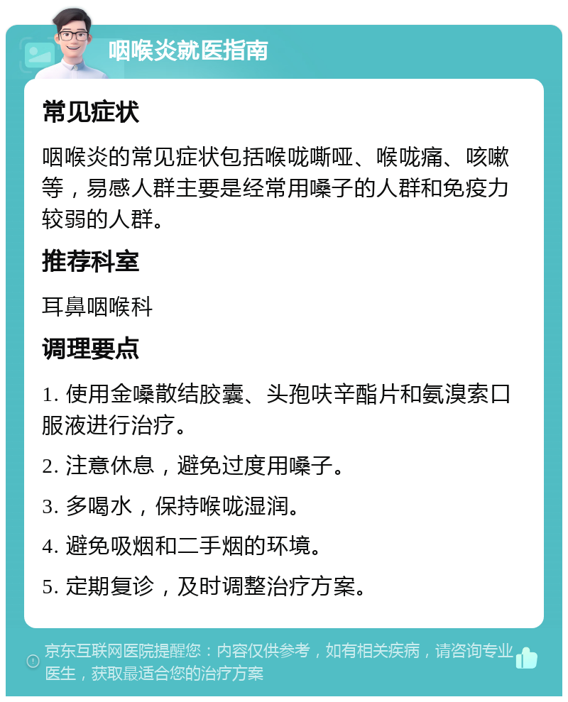 咽喉炎就医指南 常见症状 咽喉炎的常见症状包括喉咙嘶哑、喉咙痛、咳嗽等，易感人群主要是经常用嗓子的人群和免疫力较弱的人群。 推荐科室 耳鼻咽喉科 调理要点 1. 使用金嗓散结胶囊、头孢呋辛酯片和氨溴索口服液进行治疗。 2. 注意休息，避免过度用嗓子。 3. 多喝水，保持喉咙湿润。 4. 避免吸烟和二手烟的环境。 5. 定期复诊，及时调整治疗方案。