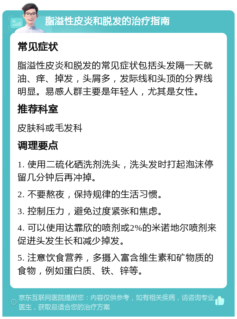 脂溢性皮炎和脱发的治疗指南 常见症状 脂溢性皮炎和脱发的常见症状包括头发隔一天就油、痒、掉发，头屑多，发际线和头顶的分界线明显。易感人群主要是年轻人，尤其是女性。 推荐科室 皮肤科或毛发科 调理要点 1. 使用二硫化硒洗剂洗头，洗头发时打起泡沫停留几分钟后再冲掉。 2. 不要熬夜，保持规律的生活习惯。 3. 控制压力，避免过度紧张和焦虑。 4. 可以使用达霏欣的喷剂或2%的米诺地尔喷剂来促进头发生长和减少掉发。 5. 注意饮食营养，多摄入富含维生素和矿物质的食物，例如蛋白质、铁、锌等。