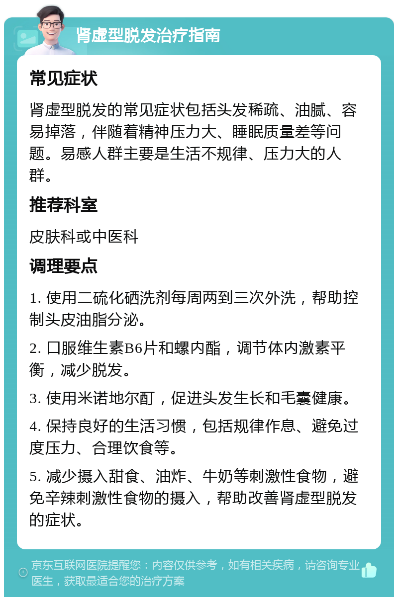 肾虚型脱发治疗指南 常见症状 肾虚型脱发的常见症状包括头发稀疏、油腻、容易掉落，伴随着精神压力大、睡眠质量差等问题。易感人群主要是生活不规律、压力大的人群。 推荐科室 皮肤科或中医科 调理要点 1. 使用二硫化硒洗剂每周两到三次外洗，帮助控制头皮油脂分泌。 2. 口服维生素B6片和螺内酯，调节体内激素平衡，减少脱发。 3. 使用米诺地尔酊，促进头发生长和毛囊健康。 4. 保持良好的生活习惯，包括规律作息、避免过度压力、合理饮食等。 5. 减少摄入甜食、油炸、牛奶等刺激性食物，避免辛辣刺激性食物的摄入，帮助改善肾虚型脱发的症状。