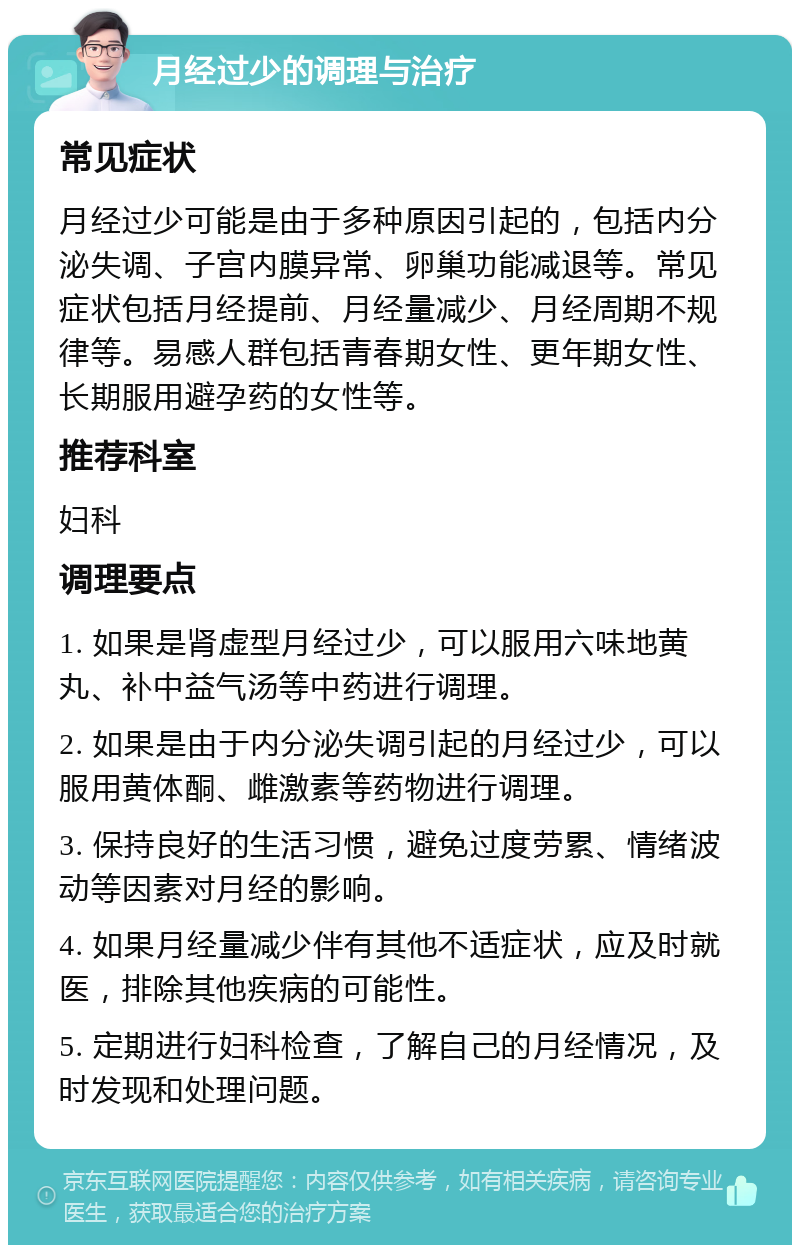 月经过少的调理与治疗 常见症状 月经过少可能是由于多种原因引起的，包括内分泌失调、子宫内膜异常、卵巢功能减退等。常见症状包括月经提前、月经量减少、月经周期不规律等。易感人群包括青春期女性、更年期女性、长期服用避孕药的女性等。 推荐科室 妇科 调理要点 1. 如果是肾虚型月经过少，可以服用六味地黄丸、补中益气汤等中药进行调理。 2. 如果是由于内分泌失调引起的月经过少，可以服用黄体酮、雌激素等药物进行调理。 3. 保持良好的生活习惯，避免过度劳累、情绪波动等因素对月经的影响。 4. 如果月经量减少伴有其他不适症状，应及时就医，排除其他疾病的可能性。 5. 定期进行妇科检查，了解自己的月经情况，及时发现和处理问题。