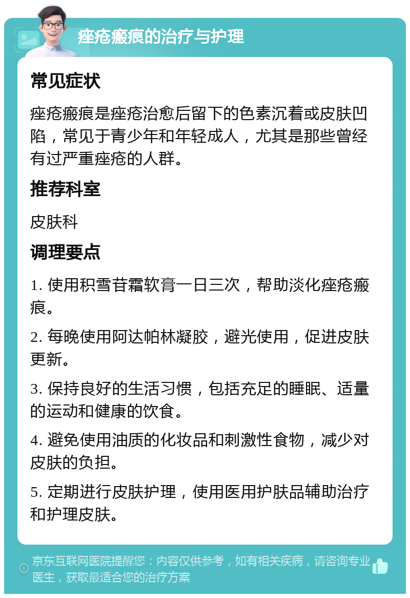 痤疮瘢痕的治疗与护理 常见症状 痤疮瘢痕是痤疮治愈后留下的色素沉着或皮肤凹陷，常见于青少年和年轻成人，尤其是那些曾经有过严重痤疮的人群。 推荐科室 皮肤科 调理要点 1. 使用积雪苷霜软膏一日三次，帮助淡化痤疮瘢痕。 2. 每晚使用阿达帕林凝胶，避光使用，促进皮肤更新。 3. 保持良好的生活习惯，包括充足的睡眠、适量的运动和健康的饮食。 4. 避免使用油质的化妆品和刺激性食物，减少对皮肤的负担。 5. 定期进行皮肤护理，使用医用护肤品辅助治疗和护理皮肤。