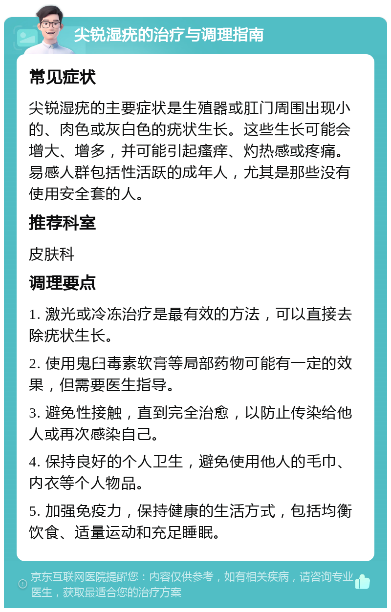 尖锐湿疣的治疗与调理指南 常见症状 尖锐湿疣的主要症状是生殖器或肛门周围出现小的、肉色或灰白色的疣状生长。这些生长可能会增大、增多，并可能引起瘙痒、灼热感或疼痛。易感人群包括性活跃的成年人，尤其是那些没有使用安全套的人。 推荐科室 皮肤科 调理要点 1. 激光或冷冻治疗是最有效的方法，可以直接去除疣状生长。 2. 使用鬼臼毒素软膏等局部药物可能有一定的效果，但需要医生指导。 3. 避免性接触，直到完全治愈，以防止传染给他人或再次感染自己。 4. 保持良好的个人卫生，避免使用他人的毛巾、内衣等个人物品。 5. 加强免疫力，保持健康的生活方式，包括均衡饮食、适量运动和充足睡眠。