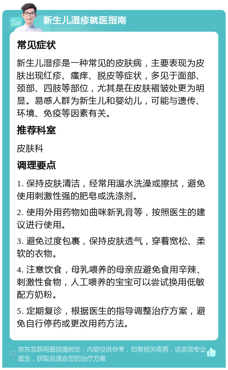 新生儿湿疹就医指南 常见症状 新生儿湿疹是一种常见的皮肤病，主要表现为皮肤出现红疹、瘙痒、脱皮等症状，多见于面部、颈部、四肢等部位，尤其是在皮肤褶皱处更为明显。易感人群为新生儿和婴幼儿，可能与遗传、环境、免疫等因素有关。 推荐科室 皮肤科 调理要点 1. 保持皮肤清洁，经常用温水洗澡或擦拭，避免使用刺激性强的肥皂或洗涤剂。 2. 使用外用药物如曲咪新乳膏等，按照医生的建议进行使用。 3. 避免过度包裹，保持皮肤透气，穿着宽松、柔软的衣物。 4. 注意饮食，母乳喂养的母亲应避免食用辛辣、刺激性食物，人工喂养的宝宝可以尝试换用低敏配方奶粉。 5. 定期复诊，根据医生的指导调整治疗方案，避免自行停药或更改用药方法。