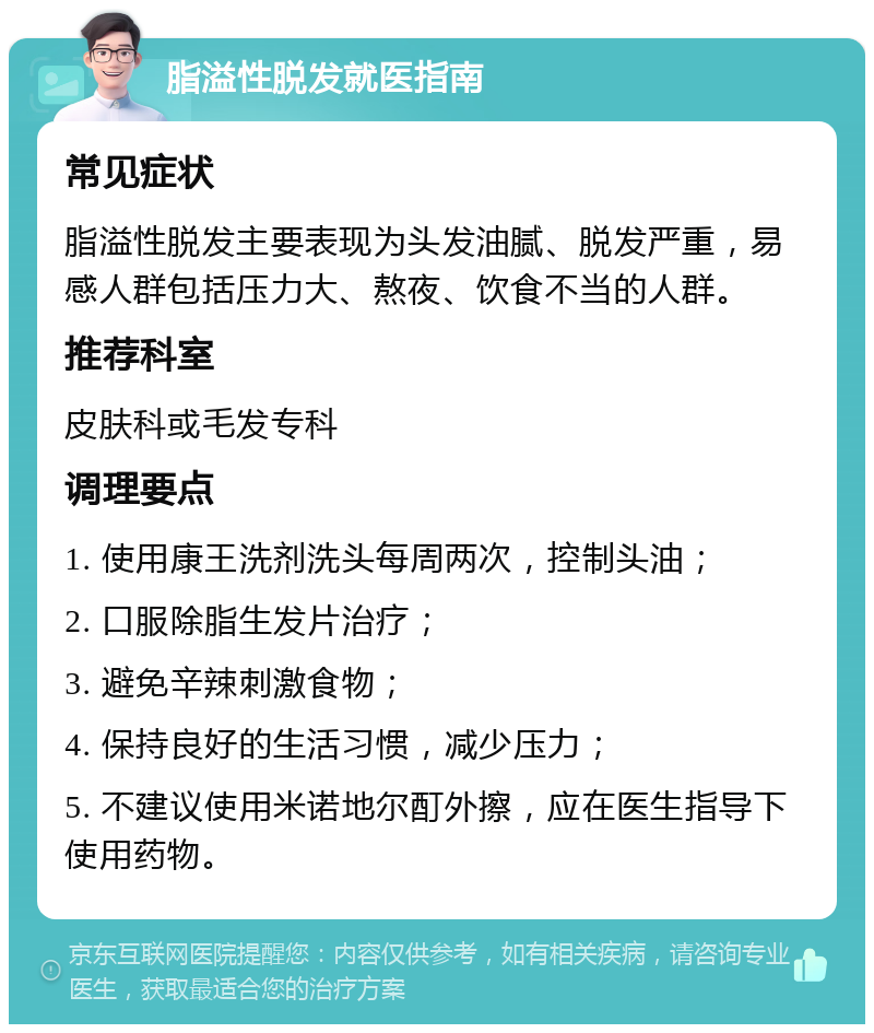 脂溢性脱发就医指南 常见症状 脂溢性脱发主要表现为头发油腻、脱发严重，易感人群包括压力大、熬夜、饮食不当的人群。 推荐科室 皮肤科或毛发专科 调理要点 1. 使用康王洗剂洗头每周两次，控制头油； 2. 口服除脂生发片治疗； 3. 避免辛辣刺激食物； 4. 保持良好的生活习惯，减少压力； 5. 不建议使用米诺地尔酊外擦，应在医生指导下使用药物。