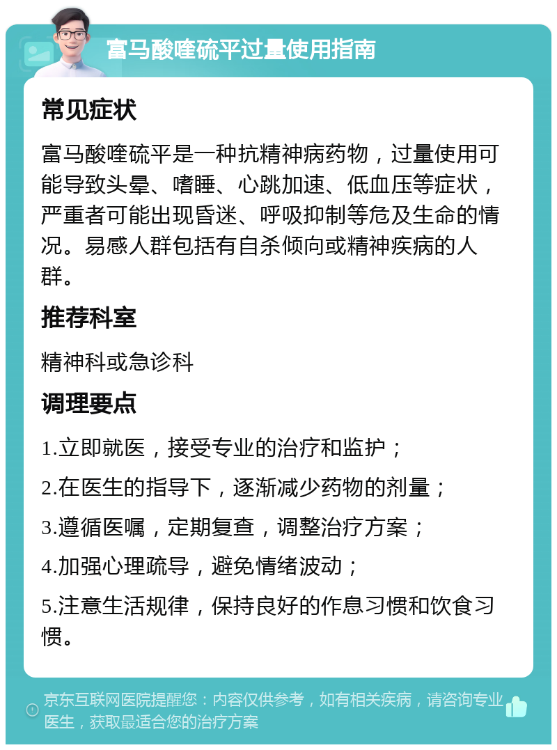 富马酸喹硫平过量使用指南 常见症状 富马酸喹硫平是一种抗精神病药物，过量使用可能导致头晕、嗜睡、心跳加速、低血压等症状，严重者可能出现昏迷、呼吸抑制等危及生命的情况。易感人群包括有自杀倾向或精神疾病的人群。 推荐科室 精神科或急诊科 调理要点 1.立即就医，接受专业的治疗和监护； 2.在医生的指导下，逐渐减少药物的剂量； 3.遵循医嘱，定期复查，调整治疗方案； 4.加强心理疏导，避免情绪波动； 5.注意生活规律，保持良好的作息习惯和饮食习惯。