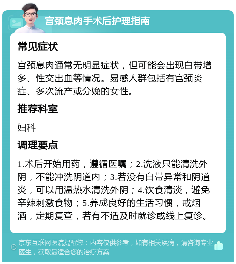 宫颈息肉手术后护理指南 常见症状 宫颈息肉通常无明显症状，但可能会出现白带增多、性交出血等情况。易感人群包括有宫颈炎症、多次流产或分娩的女性。 推荐科室 妇科 调理要点 1.术后开始用药，遵循医嘱；2.洗液只能清洗外阴，不能冲洗阴道内；3.若没有白带异常和阴道炎，可以用温热水清洗外阴；4.饮食清淡，避免辛辣刺激食物；5.养成良好的生活习惯，戒烟酒，定期复查，若有不适及时就诊或线上复诊。