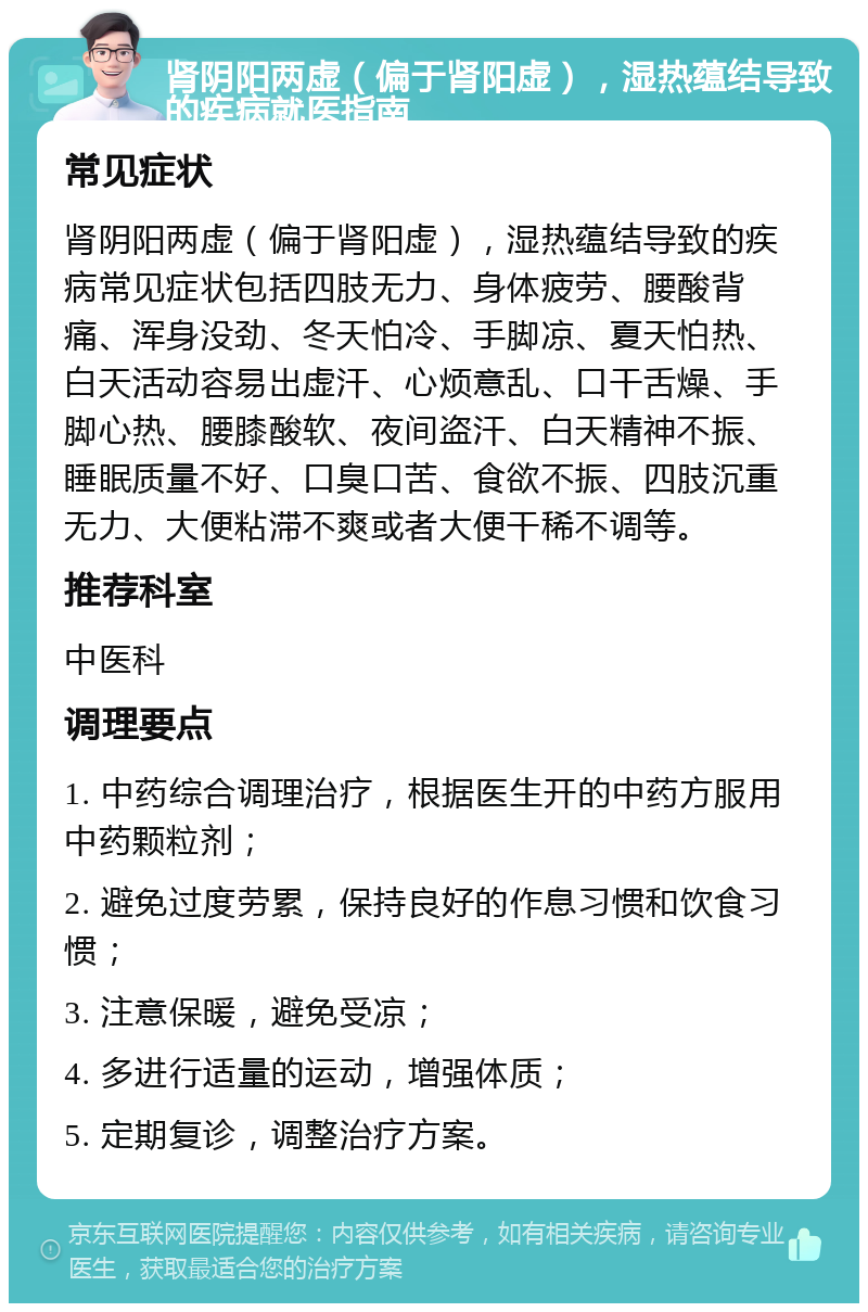 肾阴阳两虚（偏于肾阳虚），湿热蕴结导致的疾病就医指南 常见症状 肾阴阳两虚（偏于肾阳虚），湿热蕴结导致的疾病常见症状包括四肢无力、身体疲劳、腰酸背痛、浑身没劲、冬天怕冷、手脚凉、夏天怕热、白天活动容易出虚汗、心烦意乱、口干舌燥、手脚心热、腰膝酸软、夜间盗汗、白天精神不振、睡眠质量不好、口臭口苦、食欲不振、四肢沉重无力、大便粘滞不爽或者大便干稀不调等。 推荐科室 中医科 调理要点 1. 中药综合调理治疗，根据医生开的中药方服用中药颗粒剂； 2. 避免过度劳累，保持良好的作息习惯和饮食习惯； 3. 注意保暖，避免受凉； 4. 多进行适量的运动，增强体质； 5. 定期复诊，调整治疗方案。