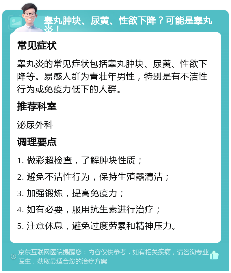 睾丸肿块、尿黄、性欲下降？可能是睾丸炎！ 常见症状 睾丸炎的常见症状包括睾丸肿块、尿黄、性欲下降等。易感人群为青壮年男性，特别是有不洁性行为或免疫力低下的人群。 推荐科室 泌尿外科 调理要点 1. 做彩超检查，了解肿块性质； 2. 避免不洁性行为，保持生殖器清洁； 3. 加强锻炼，提高免疫力； 4. 如有必要，服用抗生素进行治疗； 5. 注意休息，避免过度劳累和精神压力。