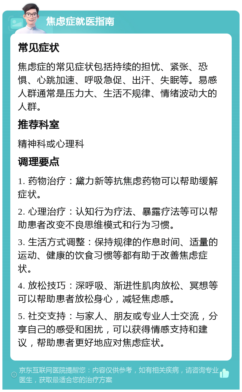 焦虑症就医指南 常见症状 焦虑症的常见症状包括持续的担忧、紧张、恐惧、心跳加速、呼吸急促、出汗、失眠等。易感人群通常是压力大、生活不规律、情绪波动大的人群。 推荐科室 精神科或心理科 调理要点 1. 药物治疗：黛力新等抗焦虑药物可以帮助缓解症状。 2. 心理治疗：认知行为疗法、暴露疗法等可以帮助患者改变不良思维模式和行为习惯。 3. 生活方式调整：保持规律的作息时间、适量的运动、健康的饮食习惯等都有助于改善焦虑症状。 4. 放松技巧：深呼吸、渐进性肌肉放松、冥想等可以帮助患者放松身心，减轻焦虑感。 5. 社交支持：与家人、朋友或专业人士交流，分享自己的感受和困扰，可以获得情感支持和建议，帮助患者更好地应对焦虑症状。