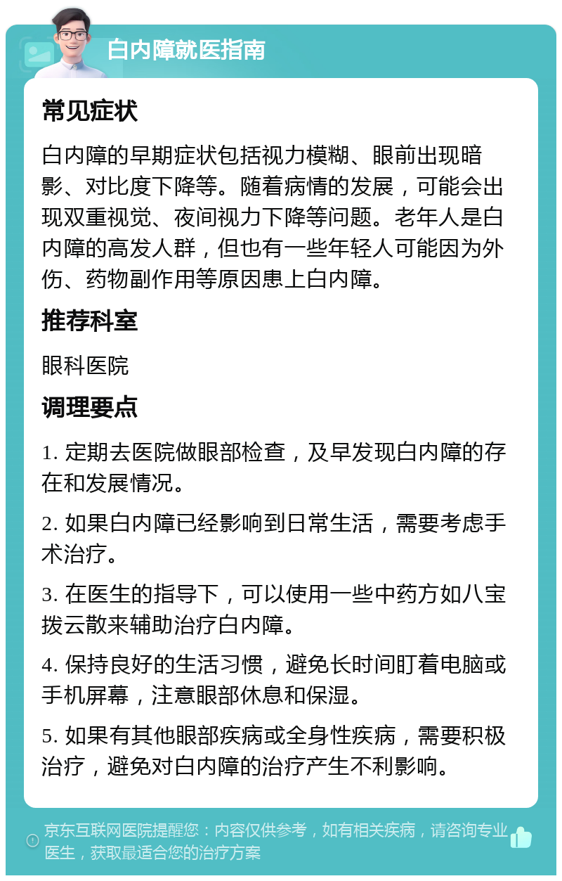 白内障就医指南 常见症状 白内障的早期症状包括视力模糊、眼前出现暗影、对比度下降等。随着病情的发展，可能会出现双重视觉、夜间视力下降等问题。老年人是白内障的高发人群，但也有一些年轻人可能因为外伤、药物副作用等原因患上白内障。 推荐科室 眼科医院 调理要点 1. 定期去医院做眼部检查，及早发现白内障的存在和发展情况。 2. 如果白内障已经影响到日常生活，需要考虑手术治疗。 3. 在医生的指导下，可以使用一些中药方如八宝拨云散来辅助治疗白内障。 4. 保持良好的生活习惯，避免长时间盯着电脑或手机屏幕，注意眼部休息和保湿。 5. 如果有其他眼部疾病或全身性疾病，需要积极治疗，避免对白内障的治疗产生不利影响。