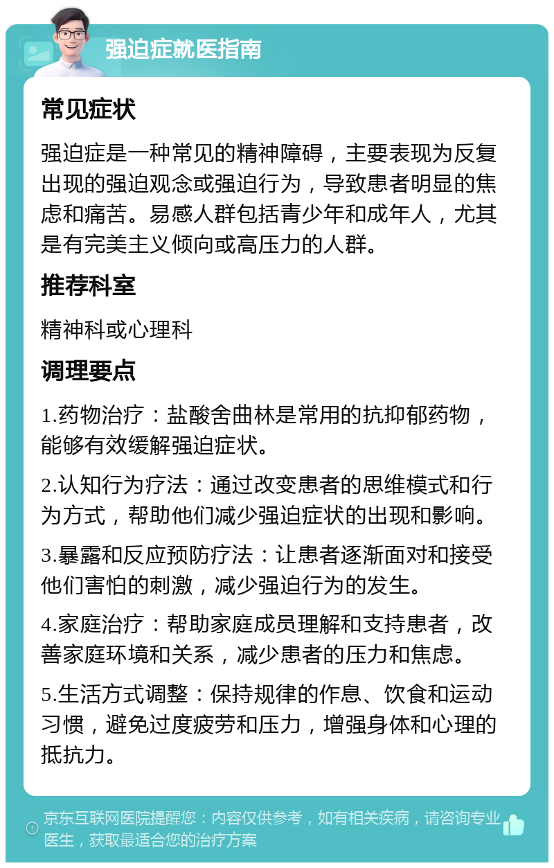 强迫症就医指南 常见症状 强迫症是一种常见的精神障碍，主要表现为反复出现的强迫观念或强迫行为，导致患者明显的焦虑和痛苦。易感人群包括青少年和成年人，尤其是有完美主义倾向或高压力的人群。 推荐科室 精神科或心理科 调理要点 1.药物治疗：盐酸舍曲林是常用的抗抑郁药物，能够有效缓解强迫症状。 2.认知行为疗法：通过改变患者的思维模式和行为方式，帮助他们减少强迫症状的出现和影响。 3.暴露和反应预防疗法：让患者逐渐面对和接受他们害怕的刺激，减少强迫行为的发生。 4.家庭治疗：帮助家庭成员理解和支持患者，改善家庭环境和关系，减少患者的压力和焦虑。 5.生活方式调整：保持规律的作息、饮食和运动习惯，避免过度疲劳和压力，增强身体和心理的抵抗力。