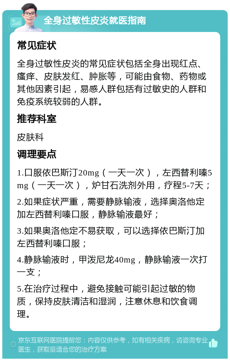 全身过敏性皮炎就医指南 常见症状 全身过敏性皮炎的常见症状包括全身出现红点、瘙痒、皮肤发红、肿胀等，可能由食物、药物或其他因素引起，易感人群包括有过敏史的人群和免疫系统较弱的人群。 推荐科室 皮肤科 调理要点 1.口服依巴斯汀20mg（一天一次），左西替利嗪5mg（一天一次），炉甘石洗剂外用，疗程5-7天； 2.如果症状严重，需要静脉输液，选择奥洛他定加左西替利嗪口服，静脉输液最好； 3.如果奥洛他定不易获取，可以选择依巴斯汀加左西替利嗪口服； 4.静脉输液时，甲泼尼龙40mg，静脉输液一次打一支； 5.在治疗过程中，避免接触可能引起过敏的物质，保持皮肤清洁和湿润，注意休息和饮食调理。