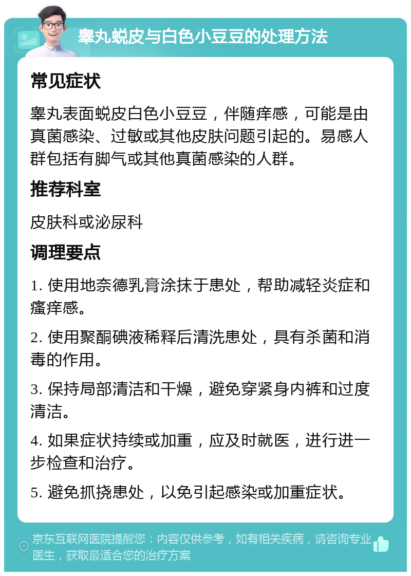 睾丸蜕皮与白色小豆豆的处理方法 常见症状 睾丸表面蜕皮白色小豆豆，伴随痒感，可能是由真菌感染、过敏或其他皮肤问题引起的。易感人群包括有脚气或其他真菌感染的人群。 推荐科室 皮肤科或泌尿科 调理要点 1. 使用地奈德乳膏涂抹于患处，帮助减轻炎症和瘙痒感。 2. 使用聚酮碘液稀释后清洗患处，具有杀菌和消毒的作用。 3. 保持局部清洁和干燥，避免穿紧身内裤和过度清洁。 4. 如果症状持续或加重，应及时就医，进行进一步检查和治疗。 5. 避免抓挠患处，以免引起感染或加重症状。