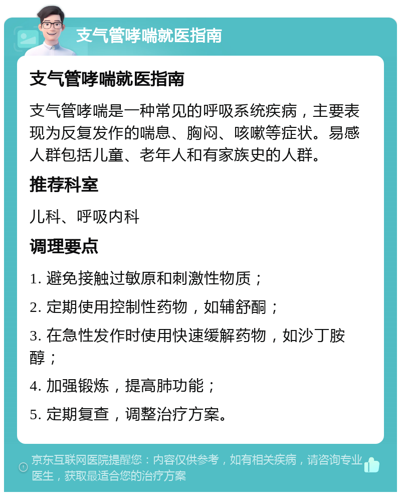 支气管哮喘就医指南 支气管哮喘就医指南 支气管哮喘是一种常见的呼吸系统疾病，主要表现为反复发作的喘息、胸闷、咳嗽等症状。易感人群包括儿童、老年人和有家族史的人群。 推荐科室 儿科、呼吸内科 调理要点 1. 避免接触过敏原和刺激性物质； 2. 定期使用控制性药物，如辅舒酮； 3. 在急性发作时使用快速缓解药物，如沙丁胺醇； 4. 加强锻炼，提高肺功能； 5. 定期复查，调整治疗方案。