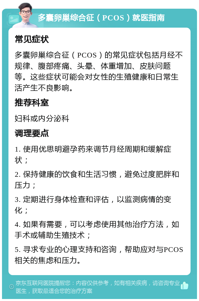 多囊卵巢综合征（PCOS）就医指南 常见症状 多囊卵巢综合征（PCOS）的常见症状包括月经不规律、腹部疼痛、头晕、体重增加、皮肤问题等。这些症状可能会对女性的生殖健康和日常生活产生不良影响。 推荐科室 妇科或内分泌科 调理要点 1. 使用优思明避孕药来调节月经周期和缓解症状； 2. 保持健康的饮食和生活习惯，避免过度肥胖和压力； 3. 定期进行身体检查和评估，以监测病情的变化； 4. 如果有需要，可以考虑使用其他治疗方法，如手术或辅助生殖技术； 5. 寻求专业的心理支持和咨询，帮助应对与PCOS相关的焦虑和压力。