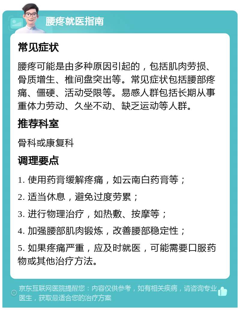 腰疼就医指南 常见症状 腰疼可能是由多种原因引起的，包括肌肉劳损、骨质增生、椎间盘突出等。常见症状包括腰部疼痛、僵硬、活动受限等。易感人群包括长期从事重体力劳动、久坐不动、缺乏运动等人群。 推荐科室 骨科或康复科 调理要点 1. 使用药膏缓解疼痛，如云南白药膏等； 2. 适当休息，避免过度劳累； 3. 进行物理治疗，如热敷、按摩等； 4. 加强腰部肌肉锻炼，改善腰部稳定性； 5. 如果疼痛严重，应及时就医，可能需要口服药物或其他治疗方法。