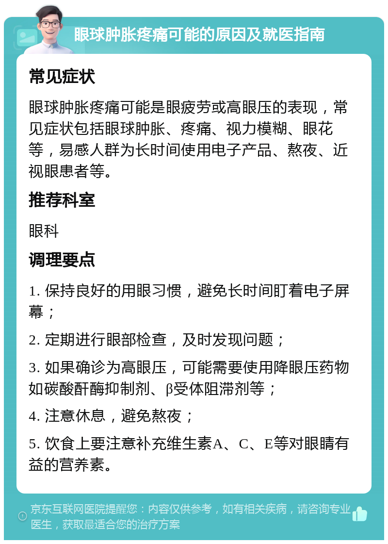 眼球肿胀疼痛可能的原因及就医指南 常见症状 眼球肿胀疼痛可能是眼疲劳或高眼压的表现，常见症状包括眼球肿胀、疼痛、视力模糊、眼花等，易感人群为长时间使用电子产品、熬夜、近视眼患者等。 推荐科室 眼科 调理要点 1. 保持良好的用眼习惯，避免长时间盯着电子屏幕； 2. 定期进行眼部检查，及时发现问题； 3. 如果确诊为高眼压，可能需要使用降眼压药物如碳酸酐酶抑制剂、β受体阻滞剂等； 4. 注意休息，避免熬夜； 5. 饮食上要注意补充维生素A、C、E等对眼睛有益的营养素。