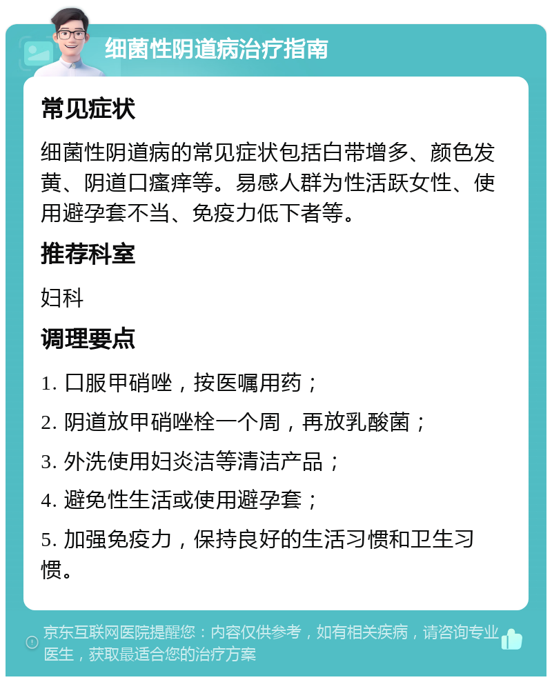 细菌性阴道病治疗指南 常见症状 细菌性阴道病的常见症状包括白带增多、颜色发黄、阴道口瘙痒等。易感人群为性活跃女性、使用避孕套不当、免疫力低下者等。 推荐科室 妇科 调理要点 1. 口服甲硝唑，按医嘱用药； 2. 阴道放甲硝唑栓一个周，再放乳酸菌； 3. 外洗使用妇炎洁等清洁产品； 4. 避免性生活或使用避孕套； 5. 加强免疫力，保持良好的生活习惯和卫生习惯。