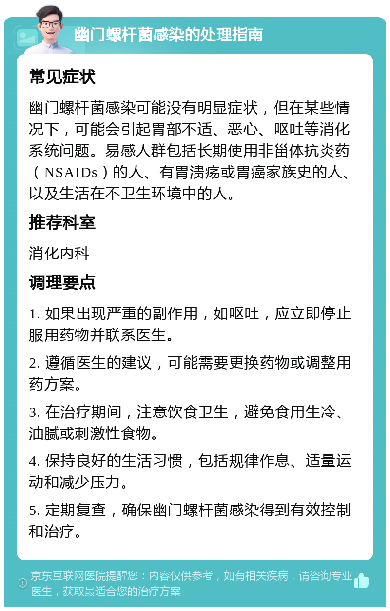 幽门螺杆菌感染的处理指南 常见症状 幽门螺杆菌感染可能没有明显症状，但在某些情况下，可能会引起胃部不适、恶心、呕吐等消化系统问题。易感人群包括长期使用非甾体抗炎药（NSAIDs）的人、有胃溃疡或胃癌家族史的人、以及生活在不卫生环境中的人。 推荐科室 消化内科 调理要点 1. 如果出现严重的副作用，如呕吐，应立即停止服用药物并联系医生。 2. 遵循医生的建议，可能需要更换药物或调整用药方案。 3. 在治疗期间，注意饮食卫生，避免食用生冷、油腻或刺激性食物。 4. 保持良好的生活习惯，包括规律作息、适量运动和减少压力。 5. 定期复查，确保幽门螺杆菌感染得到有效控制和治疗。