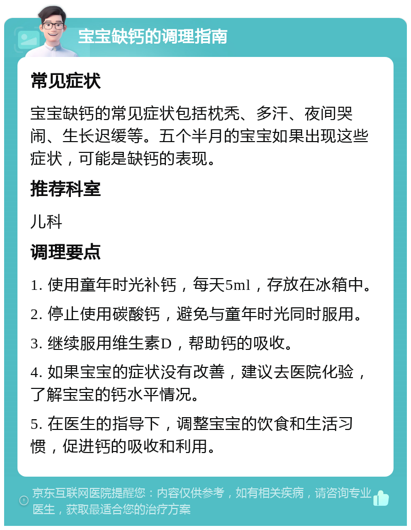 宝宝缺钙的调理指南 常见症状 宝宝缺钙的常见症状包括枕秃、多汗、夜间哭闹、生长迟缓等。五个半月的宝宝如果出现这些症状，可能是缺钙的表现。 推荐科室 儿科 调理要点 1. 使用童年时光补钙，每天5ml，存放在冰箱中。 2. 停止使用碳酸钙，避免与童年时光同时服用。 3. 继续服用维生素D，帮助钙的吸收。 4. 如果宝宝的症状没有改善，建议去医院化验，了解宝宝的钙水平情况。 5. 在医生的指导下，调整宝宝的饮食和生活习惯，促进钙的吸收和利用。