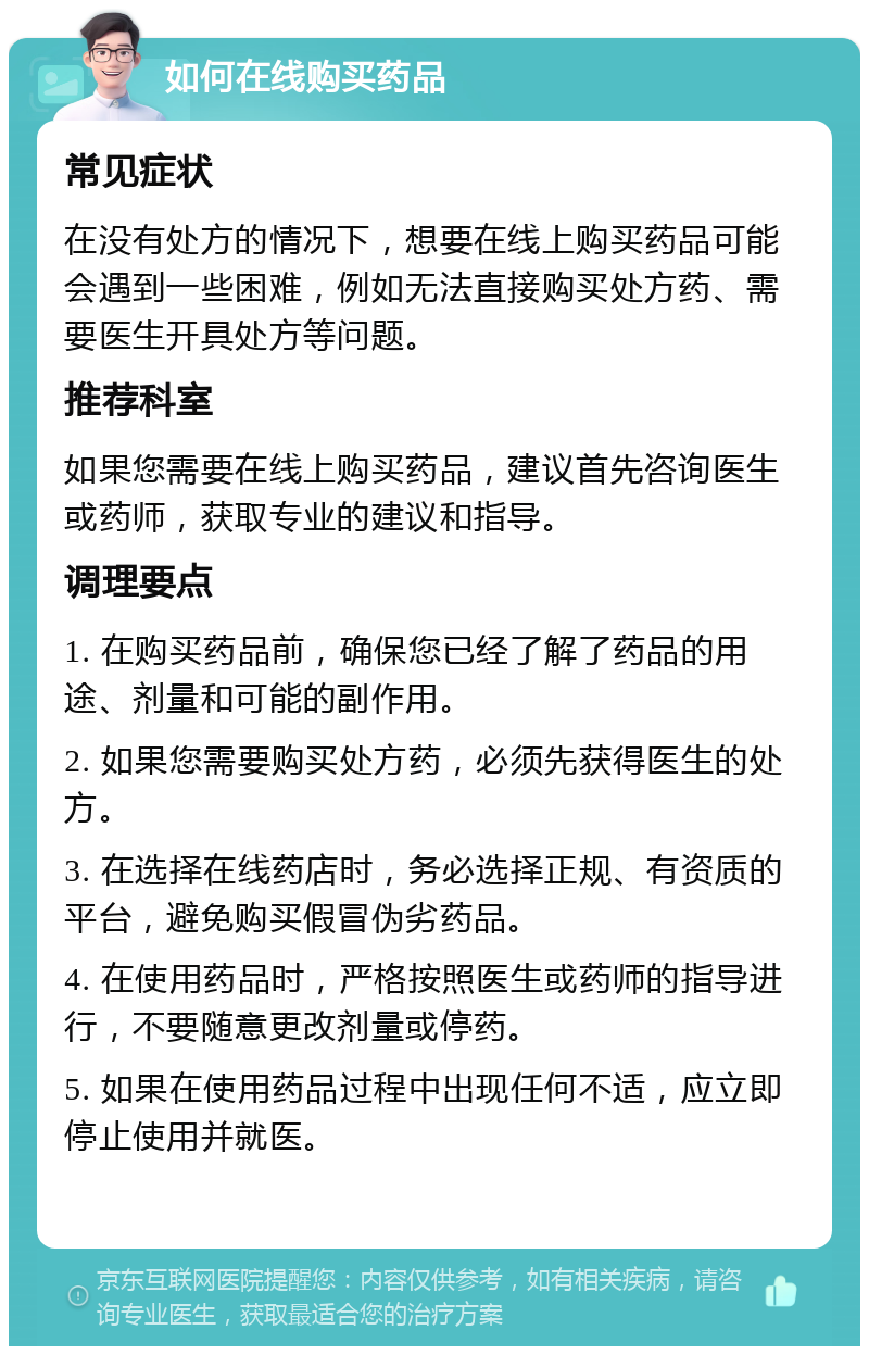 如何在线购买药品 常见症状 在没有处方的情况下，想要在线上购买药品可能会遇到一些困难，例如无法直接购买处方药、需要医生开具处方等问题。 推荐科室 如果您需要在线上购买药品，建议首先咨询医生或药师，获取专业的建议和指导。 调理要点 1. 在购买药品前，确保您已经了解了药品的用途、剂量和可能的副作用。 2. 如果您需要购买处方药，必须先获得医生的处方。 3. 在选择在线药店时，务必选择正规、有资质的平台，避免购买假冒伪劣药品。 4. 在使用药品时，严格按照医生或药师的指导进行，不要随意更改剂量或停药。 5. 如果在使用药品过程中出现任何不适，应立即停止使用并就医。