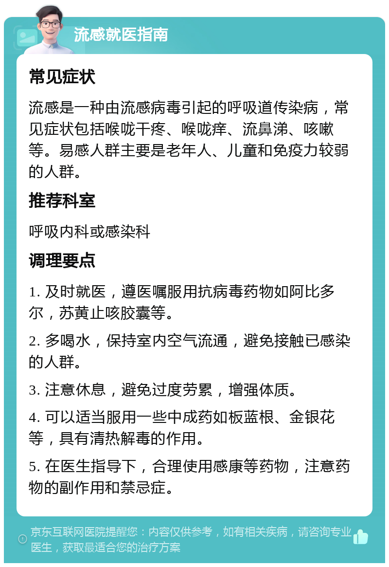 流感就医指南 常见症状 流感是一种由流感病毒引起的呼吸道传染病，常见症状包括喉咙干疼、喉咙痒、流鼻涕、咳嗽等。易感人群主要是老年人、儿童和免疫力较弱的人群。 推荐科室 呼吸内科或感染科 调理要点 1. 及时就医，遵医嘱服用抗病毒药物如阿比多尔，苏黄止咳胶囊等。 2. 多喝水，保持室内空气流通，避免接触已感染的人群。 3. 注意休息，避免过度劳累，增强体质。 4. 可以适当服用一些中成药如板蓝根、金银花等，具有清热解毒的作用。 5. 在医生指导下，合理使用感康等药物，注意药物的副作用和禁忌症。