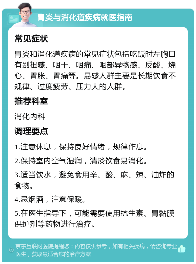 胃炎与消化道疾病就医指南 常见症状 胃炎和消化道疾病的常见症状包括吃饭时左胸口有别扭感、咽干、咽痛、咽部异物感、反酸、烧心、胃胀、胃痛等。易感人群主要是长期饮食不规律、过度疲劳、压力大的人群。 推荐科室 消化内科 调理要点 1.注意休息，保持良好情绪，规律作息。 2.保持室内空气湿润，清淡饮食易消化。 3.适当饮水，避免食用辛、酸、麻、辣、油炸的食物。 4.忌烟酒，注意保暖。 5.在医生指导下，可能需要使用抗生素、胃黏膜保护剂等药物进行治疗。