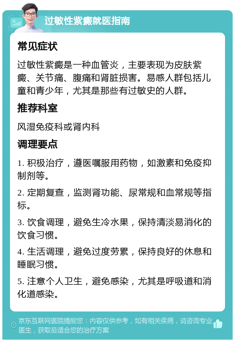 过敏性紫癜就医指南 常见症状 过敏性紫癜是一种血管炎，主要表现为皮肤紫癜、关节痛、腹痛和肾脏损害。易感人群包括儿童和青少年，尤其是那些有过敏史的人群。 推荐科室 风湿免疫科或肾内科 调理要点 1. 积极治疗，遵医嘱服用药物，如激素和免疫抑制剂等。 2. 定期复查，监测肾功能、尿常规和血常规等指标。 3. 饮食调理，避免生冷水果，保持清淡易消化的饮食习惯。 4. 生活调理，避免过度劳累，保持良好的休息和睡眠习惯。 5. 注意个人卫生，避免感染，尤其是呼吸道和消化道感染。