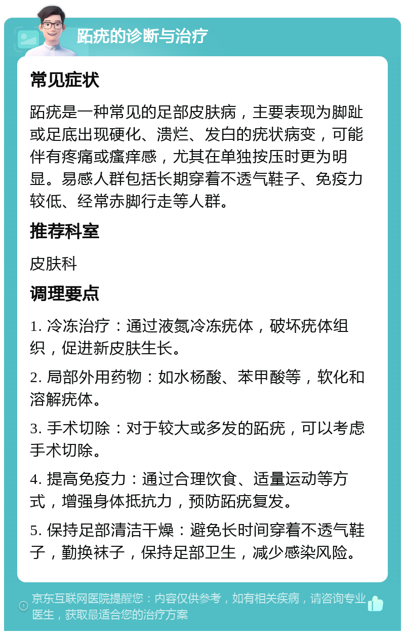 跖疣的诊断与治疗 常见症状 跖疣是一种常见的足部皮肤病，主要表现为脚趾或足底出现硬化、溃烂、发白的疣状病变，可能伴有疼痛或瘙痒感，尤其在单独按压时更为明显。易感人群包括长期穿着不透气鞋子、免疫力较低、经常赤脚行走等人群。 推荐科室 皮肤科 调理要点 1. 冷冻治疗：通过液氮冷冻疣体，破坏疣体组织，促进新皮肤生长。 2. 局部外用药物：如水杨酸、苯甲酸等，软化和溶解疣体。 3. 手术切除：对于较大或多发的跖疣，可以考虑手术切除。 4. 提高免疫力：通过合理饮食、适量运动等方式，增强身体抵抗力，预防跖疣复发。 5. 保持足部清洁干燥：避免长时间穿着不透气鞋子，勤换袜子，保持足部卫生，减少感染风险。